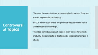 Controversi
al Topics
 They are the ones that are argumentative in nature. They are
meant to generate controversy.
 In GDs where such topics are given for discussion the noise
and temper is usually high.
 The idea behind giving such topic is likely to see how much
maturity the candidate is displaying by keeping his temper in
check.
 