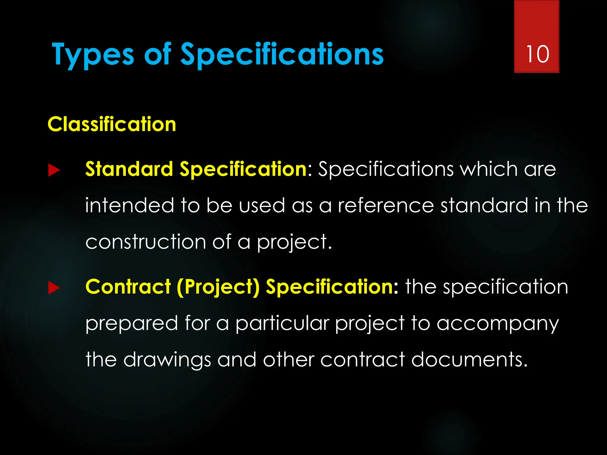 Types of Specifications
Classification
 Standard Specification: Specifications which are
intended to be used as a reference standard in the
construction of a project.
 Contract (Project) Specification: the specification
prepared for a particular project to accompany
the drawings and other contract documents.
10
 