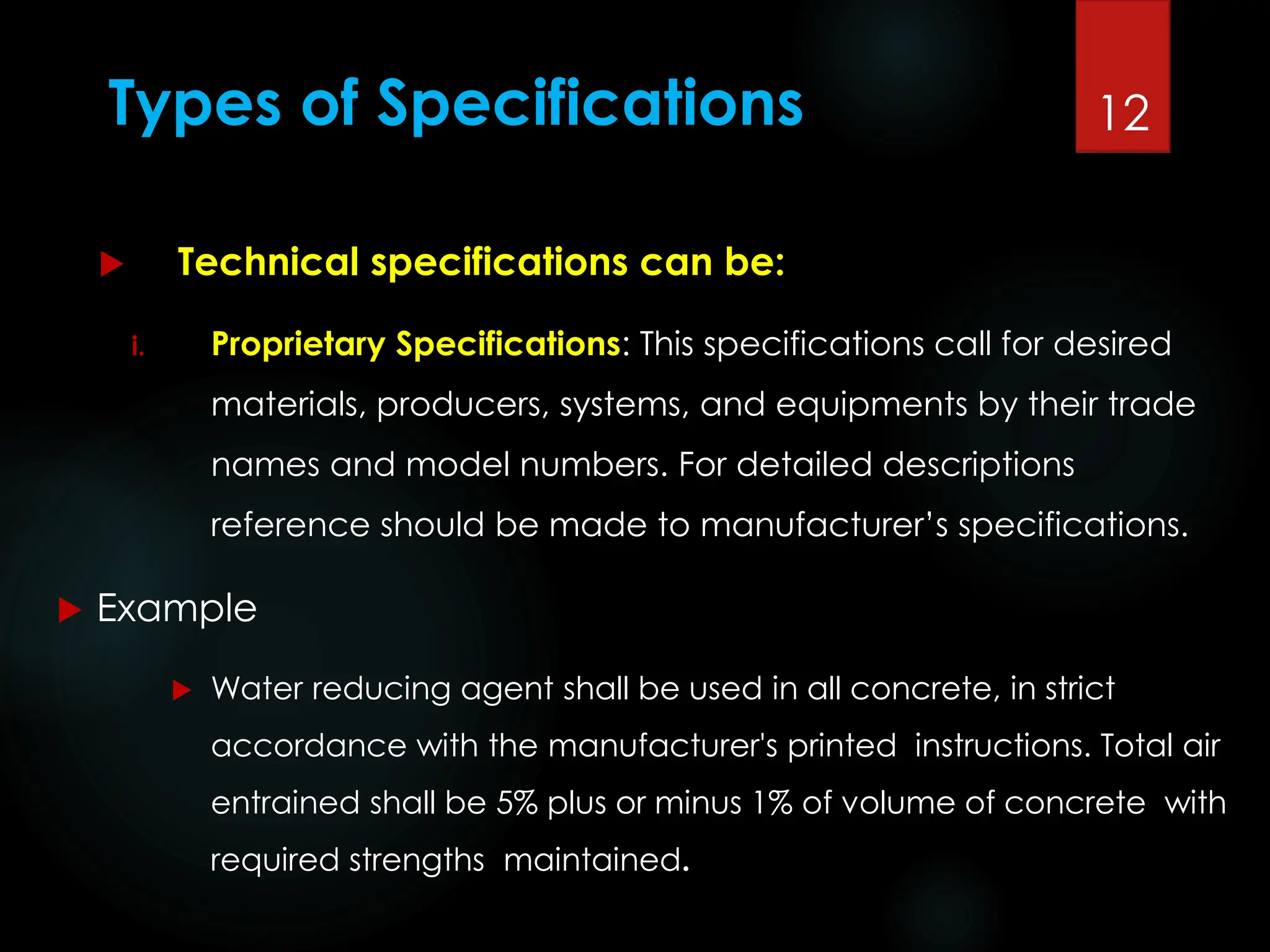 Types of Specifications
 Technical specifications can be:
i. Proprietary Specifications: This specifications call for desired
materials, producers, systems, and equipments by their trade
names and model numbers. For detailed descriptions
reference should be made to manufacturer’s specifications.
 Example
 Water reducing agent shall be used in all concrete, in strict
accordance with the manufacturer's printed instructions. Total air
entrained shall be 5% plus or minus 1% of volume of concrete with
required strengths maintained.
12
 