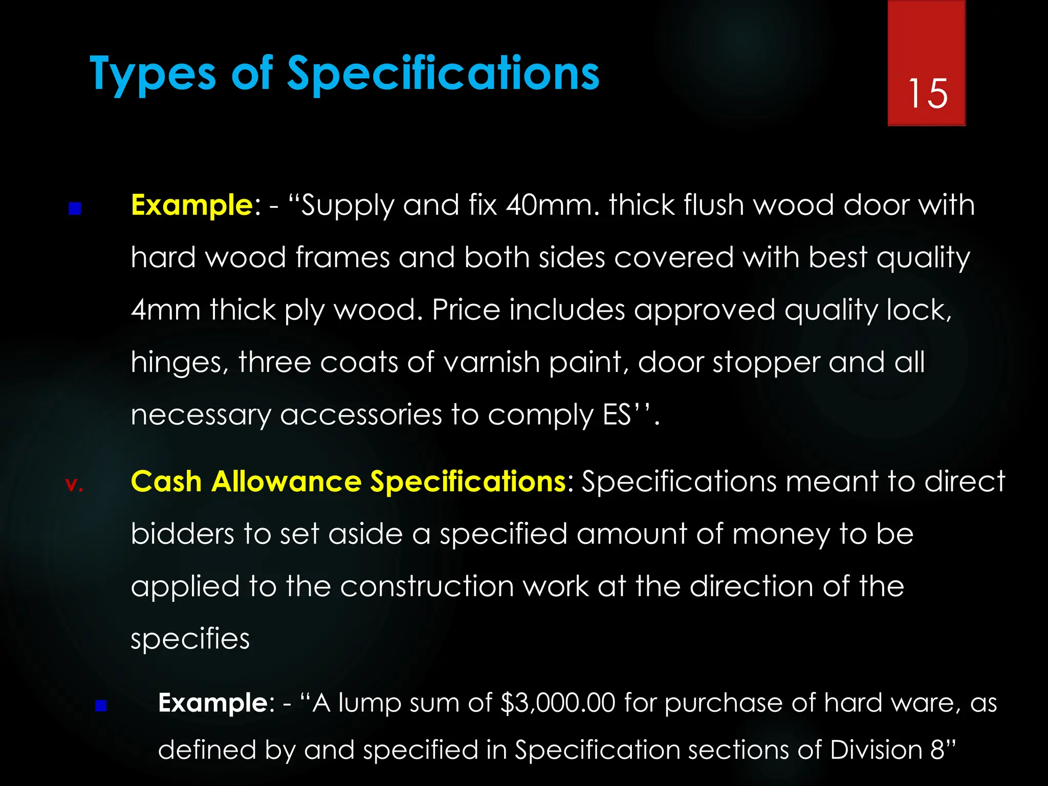 Types of Specifications
Example: - “Supply and fix 40mm. thick flush wood door with
hard wood frames and both sides covered with best quality
4mm thick ply wood. Price includes approved quality lock,
hinges, three coats of varnish paint, door stopper and all
necessary accessories to comply ES’’.
v. Cash Allowance Specifications: Specifications meant to direct
bidders to set aside a specified amount of money to be
applied to the construction work at the direction of the
specifies
Example: - “A lump sum of $3,000.00 for purchase of hard ware, as
defined by and specified in Specification sections of Division 8”
15
 