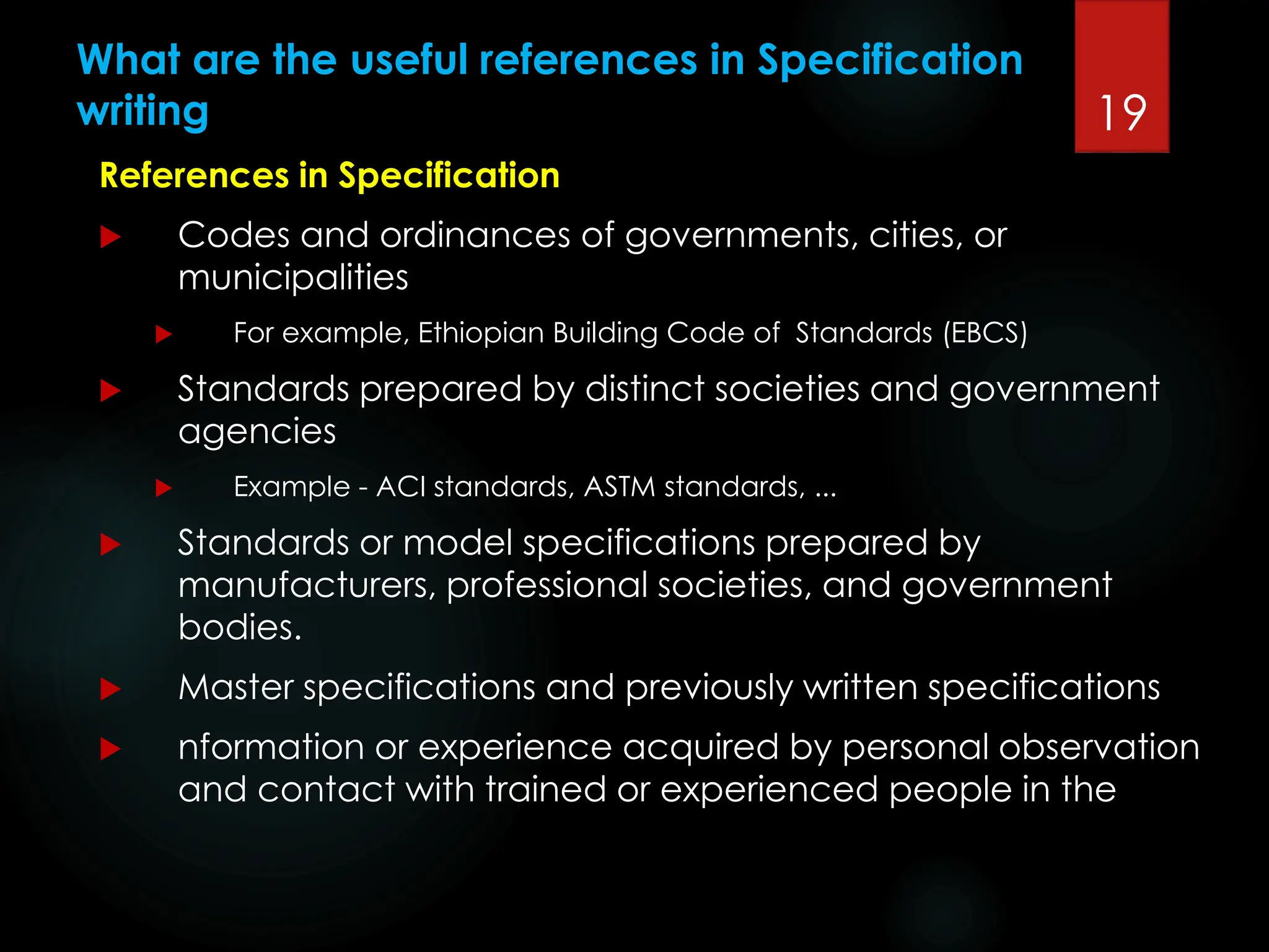 What are the useful references in Specification
writing
References in Specification
 Codes and ordinances of governments, cities, or
municipalities
 For example, Ethiopian Building Code of Standards (EBCS)
 Standards prepared by distinct societies and government
agencies
 Example - ACI standards, ASTM standards, ...
 Standards or model specifications prepared by
manufacturers, professional societies, and government
bodies.
 Master specifications and previously written specifications
 nformation or experience acquired by personal observation
and contact with trained or experienced people in the
19
 