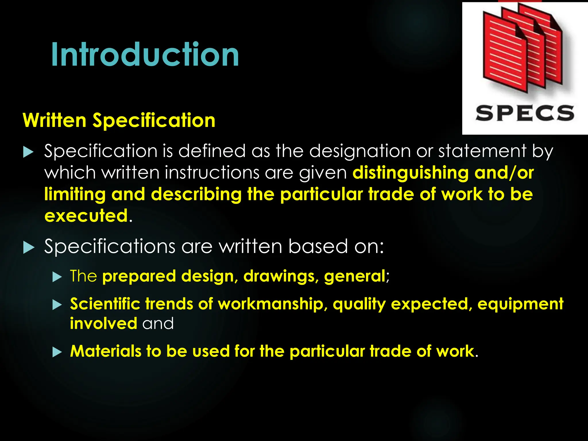 Introduction
Written Specification
 Specification is defined as the designation or statement by
which written instructions are given distinguishing and/or
limiting and describing the particular trade of work to be
executed.
 Specifications are written based on:
 The prepared design, drawings, general;
 Scientific trends of workmanship, quality expected, equipment
involved and
 Materials to be used for the particular trade of work.
5
 