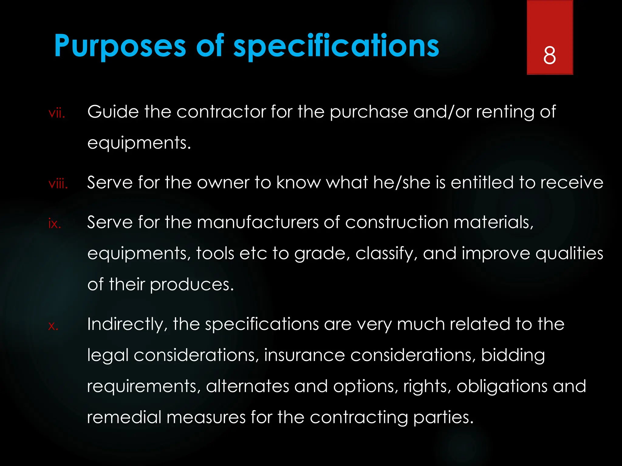 Purposes of specifications
vii. Guide the contractor for the purchase and/or renting of
equipments.
viii. Serve for the owner to know what he/she is entitled to receive
ix. Serve for the manufacturers of construction materials,
equipments, tools etc to grade, classify, and improve qualities
of their produces.
x. Indirectly, the specifications are very much related to the
legal considerations, insurance considerations, bidding
requirements, alternates and options, rights, obligations and
remedial measures for the contracting parties.
8
 