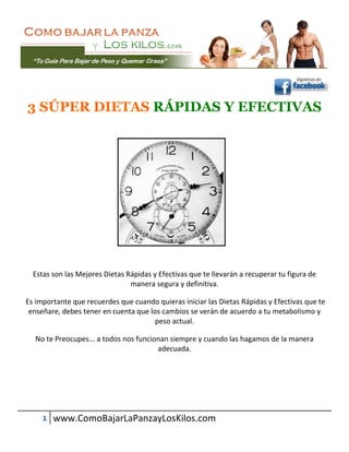 3 SÚPER DIETAS RÁPIDAS Y EFECTIVAS




  Estas son las Mejores Dietas Rápidas y Efectivas que te llevarán a recuperar tu figura de
                                manera segura y definitiva.

Es importante que recuerdes que cuando quieras iniciar las Dietas Rápidas y Efectivas que te
 enseñare, debes tener en cuenta que los cambios se verán de acuerdo a tu metabolismo y
                                       peso actual.

  No te Preocupes... a todos nos funcionan siempre y cuando las hagamos de la manera
                                       adecuada.




     1 www.ComoBajarLaPanzayLosKilos.com
 