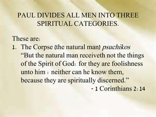 These are:
1. The Corpse (the natural man) psuchikos
“But the natural man receiveth not the things
of the Spirit of God: for they are foolishness
unto him : neither can he know them,
because they are spiritually discerned.”
- 1 Corinthians 2:14
PAUL DIVIDES ALL MEN INTO THREE
SPIRITUAL CATEGORIES.
 