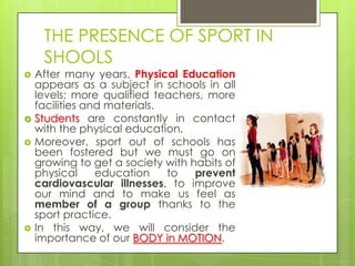 THE PRESENCE OF SPORT IN
SHOOLS
 After many years, Physical Education
appears as a subject in schools in all
levels: more qualified teachers, more
facilities and materials.
 Students are constantly in contact
with the physical education.
 Moreover, sport out of schools has
been fostered but we must go on
growing to get a society with habits of
physical education to prevent
cardiovascular illnesses, to improve
our mind and to make us feel as
member of a group thanks to the
sport practice.
 In this way, we will consider the
importance of our BODY in MOTION.
 