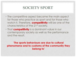 SOCIETY SPORT
• The competitive aspect became the main aspect
for those who practice as sport and for those who
watch it. Therefore, competitivity will be one of the
characteristics of the 21st society.
• That competitivity is a dominant value in our
contemporary society as well as the performance
and the result.
‘The sports behaviours are due to cultural
phenomena and to customs of the community they
belong to’
 
