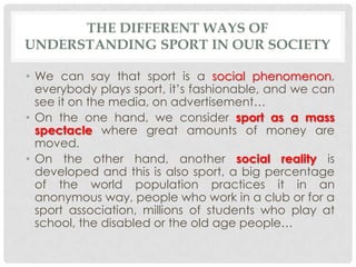 THE DIFFERENT WAYS OF
UNDERSTANDING SPORT IN OUR SOCIETY

• We can say that sport is a social phenomenon,
  everybody play...