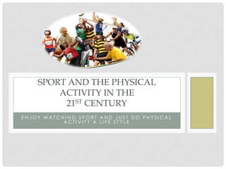 SPORT AND THE PHYSICAL
        ACTIVITY IN THE
         21ST CENTURY
ENJOY WATCHING SPORT AND JUST DO PHYSICAL
           ACTIVITY A LIFE STYLE
 