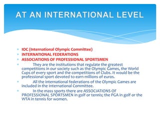 IOC (International Olympic Committee)
INTERNATIONAL FEDERATIONS
ASSOCIATIONS OF PROFESSIONAL SPORTSMEN
They are the institutions that regulate the greatest
competitions in our society such as the Olympic Games, the World
Cups of every sport and the competitions of Clubs. It would be the
professional sport devoted to earn millions of euros.
All the international federations of the Olympic Games are
included in the International Committee.
In the mass sports there are ASSOCIATIONS OF
PROFESSIONAL SPORTSMEN in golf or tennis; the PGA in golf or the
WTA in tennis for women.
 