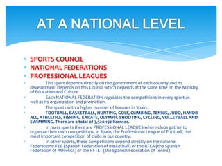 SPORTS COUNCIL
NATIONAL FEDERATIONS
PROFESSIONAL LEAGUES
This sport depends directly on the government of each country and its
development depends on this Council which depends at the same time on the Ministry
of Education and Culture.
Each NATIONAL FEDERATION regulates the competitions in every sport as
well as its organization and promotion.
The sports with a higher number of licenses in Spain:
FOOTBALL, BASKETBALL, HUNTING, GOLF, CLIMBING, TENNIS, JUDO, HANDB
ALL, ATHLETICS, FISHING, KARATE, OLYMPIC SHOOTING, CYCLING, VOLLEYBALL AND
SWIMMING. There are a total of 3,520,192 licenses.
In mass sports there are PROFESSIONAL LEAGUES where clubs gather to
organize their own competitions, in Spain, the Professional League of Football, the
most important competition of clubs in our country.
In other sports, these competitions depend directly on the national
Federations: FEB (Spanish Federation of Basketball) or the RFEA (the Spanish
Federation of Athletics) or the RFTET (the Spanish Federation of Tennis)
 