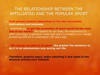 THE RELATIONSHIP BETWEEN THE
AFFILLIATED AND THE POPULAR SPORT
 Each person chooses depending on his own necessities,
motivations and interests.
 Summing up, to get the promotion of sport would be the main
aim of our society, the respect for our body, the importance of
effort and enjoy a spectacle make that sport is present in our society
something difficult to understand 100 years ago.
 The sooner we start to do sport, the greater the tendency to
do it in an autonomous way during our life.
 Therefore, practice sport, enjoy watching it and make of the
physical activity your lifestyle.
 