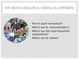 WE MUST CREATE A CRITICAL OPINION
• How is sport nowadays?
• Which are its characteristics?
• Which are the most important
expressions?
• Which are its values?
 