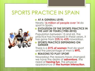 SPORTS PRACTICE IN SPAIN
 AT A GENERAL LEVEL
Nearly 16 million of people over 14 do
sport in Spain.
 EVOLUTION OF THE SPORTS PRACTICE IN
THE LAST 30 YEARS (1980-2010)
Population between 15 and 65, the
practice has increased in these years, it
has gone from 25% to 45% nowadays.
 SPORTS PRACTICE DEPENDING ON
GENDER
There is a 31% of women that do sport
and the percentage of men is 49%.
 REASONS TO PLAY SPORT
Nowadays the reasons have changed;
we have the desire of adventure, the
need of having fun, the physical
appearance or the human interaction.
 