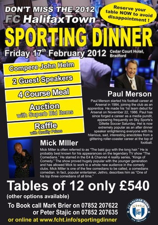 Reser ve
DON'T MISS THE 2012                                        table NOW your
                                                                       to avoid
                                                            disappoin
FC HalifaxTown                                                        tment !




SPORTING DINNERth
Friday 17 February 2012                                       Cedar Court Hotel,
                                                              Bradford

                          Helm
 Compere John
                               rs
  2 Guest Speake
    4 Course Meal                                           Paul Merson
                                                Paul Merson started his football career at

       Auction
                                                    Arsenal in 1984, joining the club as an
                                              apprentice. He made his 1st team debut for
                           Items                Arsenal on November 22, 1986. Paul has
    with Superb Bid                              since forged a career as a media pundit,
                                                     appearing frequently on Sky Sports's
                                                       Gillette Soccer Saturday. Hel is now
           Raffle es
             lity Priz
                                                      extremely popular as an after dinner
                                                   speaker enlightening everyone with his
         with Qua                             hilarious, sad, interesting anecdotes from a
                                               glittering roller-coaster career at the top of
              Mick MIller                                                            football.

              Mick Miller is often referred to as “The bald guy with the long hair.” He is
              probably best known for his appearances on the legendary TV show “The
              Comedians.” He starred in the E4 & Channel 4 reality series, “Kings of
              Comedy.” The show proved hugely popular with the younger generation
              and has allowed Mick to work to a whole new audience in the comedy
              clubs. Mick Miller is one of the few comedians to be called, a comedians
              comedian. In fact, popular entertainer, Jethro, describes him as “One of
              his top three comedians of all time.”


Tables of 12 only £540
(other options available)
To Book call Mark Brier on 07852 207622
        or Peter Stajic on 07852 207635
or online at www.fcht.info/sportingdinner
 
