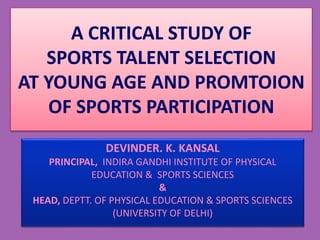 A CRITICAL STUDY OF
SPORTS TALENT SELECTION
AT YOUNG AGE AND PROMTOION
OF SPORTS PARTICIPATION
DEVINDER. K. KANSAL
PRINCIPAL, INDIRA GANDHI INSTITUTE OF PHYSICAL
EDUCATION & SPORTS SCIENCES
&
HEAD, DEPTT. OF PHYSICAL EDUCATION & SPORTS SCIENCES
(UNIVERSITY OF DELHI)
 