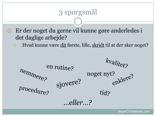 3 sp?rgsm?l
 Er der noget du gerne vil kunne g?re anderledes i

det daglige arbejde?
?

Hvad kunne v?re dit f?rste, lille, skridt til at der sker noget?

noget nyt?

eller?
JesperChristiansen.com

 