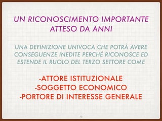 UN RICONOSCIMENTO IMPORTANTE
ATTESO DA ANNI
UNA DEFINIZIONE UNIVOCA CHE POTRÀ AVERE
CONSEGUENZE INEDITE PERCHÉ RICONOSCE ED
ESTENDE IL RUOLO DEL TERZO SETTORE COME
-ATTORE ISTITUZIONALE
-SOGGETTO ECONOMICO
-PORTORE DI INTERESSE GENERALE
10
 