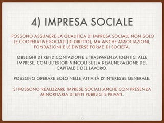 4) IMPRESA SOCIALE
POSSONO ASSUMERE LA QUALIFICA DI IMPRESA SOCIALE NON SOLO
LE COOPERATIVE SOCIALI (DI DIRITTO), MA ANCHE ASSOCIAZIONI,
FONDAZIONI E LE DIVERSE FORME DI SOCIETÀ.
OBBLIGHI DI RENDICONTAZIONE E TRASPARENZA IDENTICI ALLE
IMPRESE, CON ULTERIORI VINCOLI SULLA REMUNERAZIONE DEL
CAPITALE E DEL LAVORO.
POSSONO OPERARE SOLO NELLE ATTIVITÀ D’INTERESSE GENERALE.
SI POSSONO REALIZZARE IMPRESE SOCIALI ANCHE CON PRESENZA
MINORITARIA DI ENTI PUBBLICI E PRIVATI.
13
 