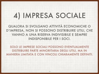 4) IMPRESA SOCIALE
QUALORA SI SVOLGANO ATTIVITÀ ECONOMICHE O
D’IMPRESA, NON SI POSSONO DISTRIBUIRE UTILI, CHE
VANNO A UNA RISERVA INDIVISIBILE E SEMPRE
INDISPONIBILE PER I SOCI.
SOLO LE IMPRESE SOCIALI POSSONO EVENTUALMENTE
DISTRIBUIRE PARTE MINORITARIA DEGLI UTILI, MA IN
MANIERA LIMITATA E CON VINCOLI CHIARAMENTE DEFINITI.
14
 