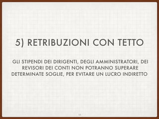 5) RETRIBUZIONI CON TETTO
GLI STIPENDI DEI DIRIGENTI, DEGLI AMMINISTRATORI, DEI
REVISORI DEI CONTI NON POTRANNO SUPERARE
DETERMINATE SOGLIE, PER EVITARE UN LUCRO INDIRETTO
15
 