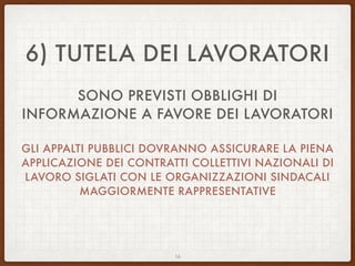 6) TUTELA DEI LAVORATORI
SONO PREVISTI OBBLIGHI DI
INFORMAZIONE A FAVORE DEI LAVORATORI
GLI APPALTI PUBBLICI DOVRANNO ASSICURARE LA PIENA
APPLICAZIONE DEI CONTRATTI COLLETTIVI NAZIONALI DI
LAVORO SIGLATI CON LE ORGANIZZAZIONI SINDACALI
MAGGIORMENTE RAPPRESENTATIVE
16
 