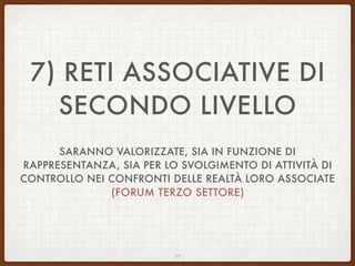 7) RETI ASSOCIATIVE DI
SECONDO LIVELLO
SARANNO VALORIZZATE, SIA IN FUNZIONE DI
RAPPRESENTANZA, SIA PER LO SVOLGIMENTO DI ATTIVITÀ DI
CONTROLLO NEI CONFRONTI DELLE REALTÀ LORO ASSOCIATE
(FORUM TERZO SETTORE)
17
 
