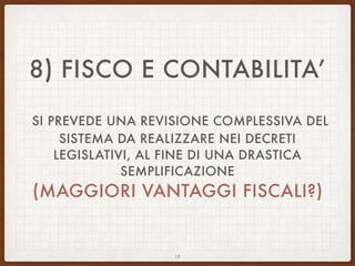 8) FISCO E CONTABILITA’
SI PREVEDE UNA REVISIONE COMPLESSIVA DEL
SISTEMA DA REALIZZARE NEI DECRETI
LEGISLATIVI, AL FINE DI UNA DRASTICA
SEMPLIFICAZIONE
(MAGGIORI VANTAGGI FISCALI?)
18
 