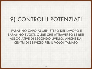 9) CONTROLLI POTENZIATI
FARANNO CAPO AL MINISTERO DEL LAVORO E
SARANNO SVOLTI, OLTRE CHE ATTRAVERSO LE RETI
ASSOCIATIVE DI SECONDO LIVELLO, ANCHE DAI
CENTRI DI SERVIZIO PER IL VOLONTARIATO
19
 