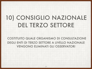 10) CONSIGLIO NAZIONALE
DEL TERZO SETTORE
COSTITUITO QUALE ORGANISMO DI CONSULTAZIONE
DEGLI ENTI DI TERZO SETTORE A LIVELLO NAZIONALE
VENGONO ELIMINATI GLI OSSERVATORI
20
 