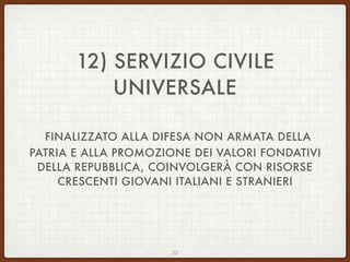 12) SERVIZIO CIVILE
UNIVERSALE
FINALIZZATO ALLA DIFESA NON ARMATA DELLA
PATRIA E ALLA PROMOZIONE DEI VALORI FONDATIVI
DELLA REPUBBLICA, COINVOLGERÀ CON RISORSE
CRESCENTI GIOVANI ITALIANI E STRANIERI
22
 