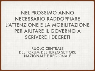 NEL PROSSIMO ANNO
NECESSARIO RADDOPPIARE
L’ATTENZIONE E LA MOBILITAZIONE
PER AIUTARE IL GOVERNO A
SCRIVERE I DECRETI
RUOLO CENTRALE
DEL FORUM DEL TERZO SETTORE
NAZIONALE E REGIONALE
24
 