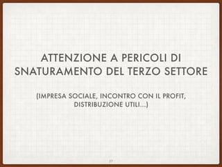 ATTENZIONE A PERICOLI DI
SNATURAMENTO DEL TERZO SETTORE
(IMPRESA SOCIALE, INCONTRO CON IL PROFIT,
DISTRIBUZIONE UTILI…)
27
 