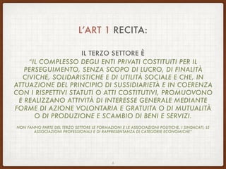 L’ART 1 RECITA:
IL TERZO SETTORE È
“IL COMPLESSO DEGLI ENTI PRIVATI COSTITUITI PER IL
PERSEGUIMENTO, SENZA SCOPO DI LUCRO, DI FINALITÀ
CIVICHE, SOLIDARISTICHE E DI UTILITÀ SOCIALE E CHE, IN
ATTUAZIONE DEL PRINCIPIO DI SUSSIDIARIETÀ E IN COERENZA
CON I RISPETTIVI STATUTI O ATTI COSTITUTIVI, PROMUOVONO
E REALIZZANO ATTIVITÀ DI INTERESSE GENERALE MEDIANTE
FORME DI AZIONE VOLONTARIA E GRATUITA O DI MUTUALITÀ
O DI PRODUZIONE E SCAMBIO DI BENI E SERVIZI.
NON FANNO PARTE DEL TERZO SETTORE LE FORMAZIONI E LE ASSOCIAZIONI POLITICHE, I SINDACATI, LE
ASSOCIAZIONI PROFESSIONALI E DI RAPPRESENTANZA DI CATEGORIE ECONOMICHE”
6
 