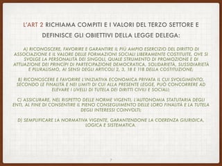 L’ART 2 RICHIAMA COMPITI E I VALORI DEL TERZO SETTORE E
DEFINISCE GLI OBIETTIVI DELLA LEGGE DELEGA:
A) RICONOSCERE, FAVORIRE E GARANTIRE IL PIÙ AMPIO ESERCIZIO DEL DIRITTO DI
ASSOCIAZIONE E IL VALORE DELLE FORMAZIONI SOCIALI LIBERAMENTE COSTITUITE, OVE SI
SVOLGE LA PERSONALITÀ DEI SINGOLI, QUALE STRUMENTO DI PROMOZIONE E DI
ATTUAZIONE DEI PRINCÌPI DI PARTECIPAZIONE DEMOCRATICA, SOLIDARIETÀ, SUSSIDIARIETÀ
E PLURALISMO, AI SENSI DEGLI ARTICOLI 2, 3, 18 E 118 DELLA COSTITUZIONE;
B) RICONOSCERE E FAVORIRE L’INIZIATIVA ECONOMICA PRIVATA IL CUI SVOLGIMENTO,
SECONDO LE FINALITÀ E NEI LIMITI DI CUI ALLA PRESENTE LEGGE, PUÒ CONCORRERE AD
ELEVARE I LIVELLI DI TUTELA DEI DIRITTI CIVILI E SOCIALI;
C) ASSICURARE, NEL RISPETTO DELLE NORME VIGENTI, L’AUTONOMIA STATUTARIA DEGLI
ENTI, AL FINE DI CONSENTIRE IL PIENO CONSEGUIMENTO DELLE LORO FINALITÀ E LA TUTELA
DEGLI INTERESSI COINVOLTI;
D) SEMPLIFICARE LA NORMATIVA VIGENTE, GARANTENDONE LA COERENZA GIURIDICA,
LOGICA E SISTEMATICA.
7
 