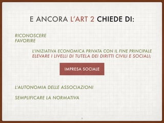 E ANCORA L’ART 2 CHIEDE DI:
RICONOSCERE
FAVORIRE
L’INIZIATIVA ECONOMICA PRIVATA CON IL FINE PRINCIPALE
ELEVARE I LIVELLI DI TUTELA DEI DIRITTI CIVILI E SOCIALI;
L’AUTONOMIA DELLE ASSOCIAZIONI
SEMPLIFICARE LA NORMATIVA
9
IMPRESA SOCIALE
 