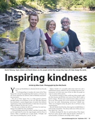 Daniel Maloney, Taylor Johann and David Johann are the people behind the concept they hope will help change the world.




Inspiring kindness                          Article by Allan Cook / Photographs by Don MacTavish



        Y         ou may say David Johann is a dreamer, but he’s not the only
                  one.
                    It is fitting perhaps to introduce the creator of the Three
        Square Feet concept by paraphrasing John Lennon, as Lennon was
        one of the inspirations for Johann’s made-in-Muskoka social-aware-
                                                                                     Johann, founder of a successful audio-visual retail store and a
                                                                                  small-business mentor, realized in the era of modern electronic com-
                                                                                  munications, we’ve lost some sense of how we affect the people we
                                                                                  come in contact with in person.
                                                                                     He envisioned creating an online world map where people could
        ness movement.                                                            pin their location and tell their own stories of how they’ve made a
          The aim of Three Square Feet is to help promote positivity              positive impact. “We have poor communications today in terms of
        through random acts of kindness. So far, over 200 other dreamers          one-to-one. We’re texting, we’re on the computer, we’re doing email,
        have purchased a custom-designed piece of jewelry from Johann’s           but we’re not really communicating one-on-one,” Johann says.
        organization to help remind themselves to make their own personal         “We’ve sort of forgotten about the power that we all have in that
        sphere of influence the best that it can be.                              communication.”
          The idea came to Johann last fall at a craft show, his mind wan-           His wife Marilyn loved the idea, observing how mindful Johann is
        dering as he strolled the aisles and displays.                            of the people around him. “You always walk aware within your own
          “I started thinking about John Lennon, and John Lennon’s effect         three square feet,” she says.
        on the world when he wrote the songs Imagine and Give Peace A                As Johann developed the idea, he used the phrase Three Square
        Chance. What a wonderful way to touch people, I thought, and              Feet for its name, and the online map pin became a literal pin – a
        there must be something that I can do,” he says.                          stylized number 3 of Johann’s own design within a square.

                                                                                                          www.muskokamagazine.com September 2011         87
 