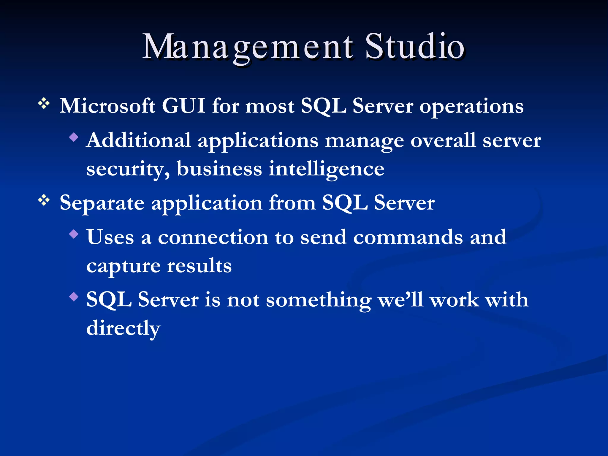 Management Studio Microsoft GUI for most SQL Server operations Additional applications manage overall server security, business intelligence Separate application from SQL Server Uses a connection to send commands and capture results SQL Server is not something we’ll work with directly 