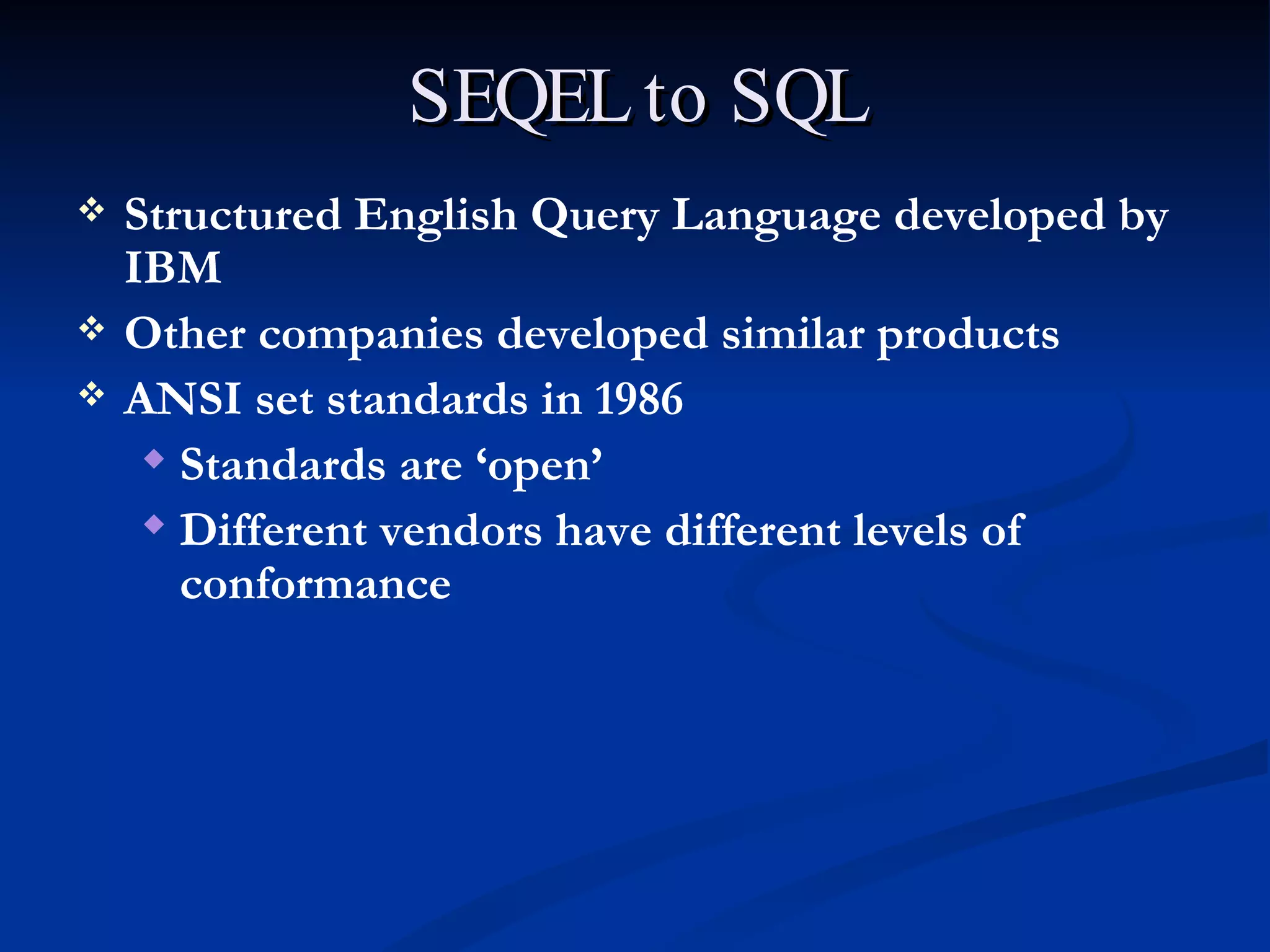 SEQEL to SQL Structured English Query Language developed by IBM Other companies developed similar products ANSI set standards in 1986 Standards are ‘open’ Different vendors have different levels of conformance 