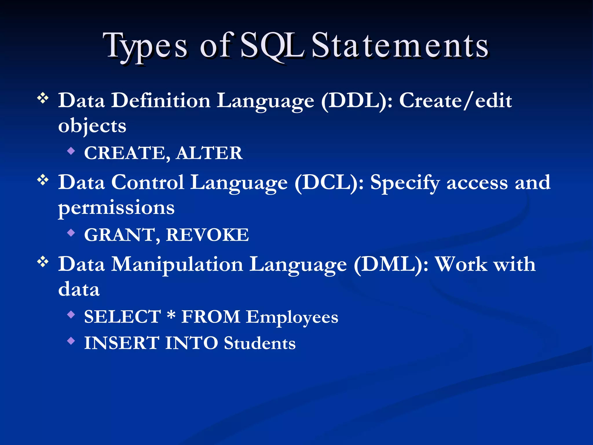 Types of SQL Statements Data Definition Language (DDL): Create/edit objects CREATE, ALTER  Data Control Language (DCL): Specify access and permissions GRANT, REVOKE Data Manipulation Language (DML): Work with data SELECT * FROM Employees INSERT INTO Students 