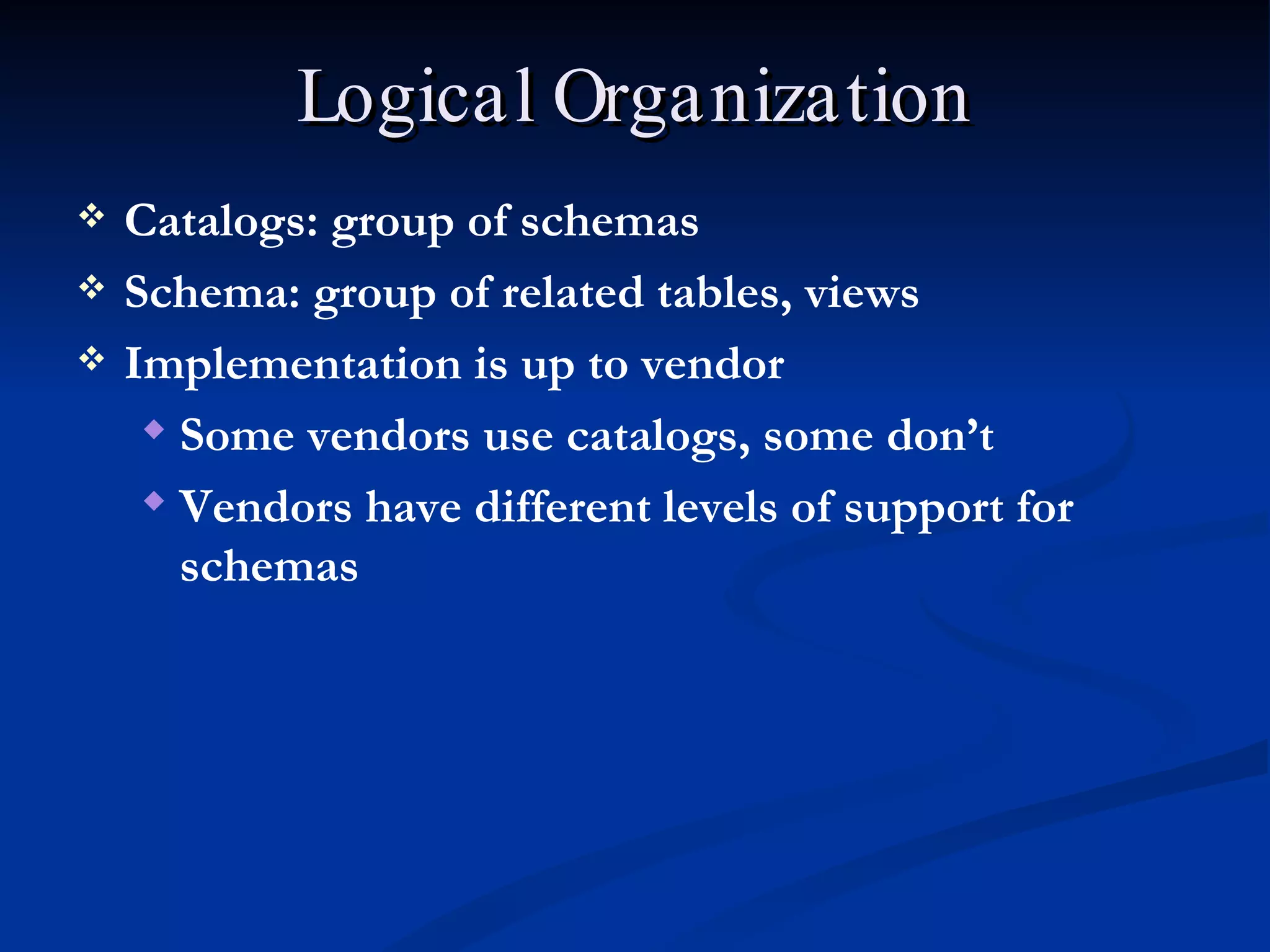 Logical Organization Catalogs: group of schemas Schema: group of related tables, views Implementation is up to vendor Some vendors use catalogs, some don’t Vendors have different levels of support for schemas 