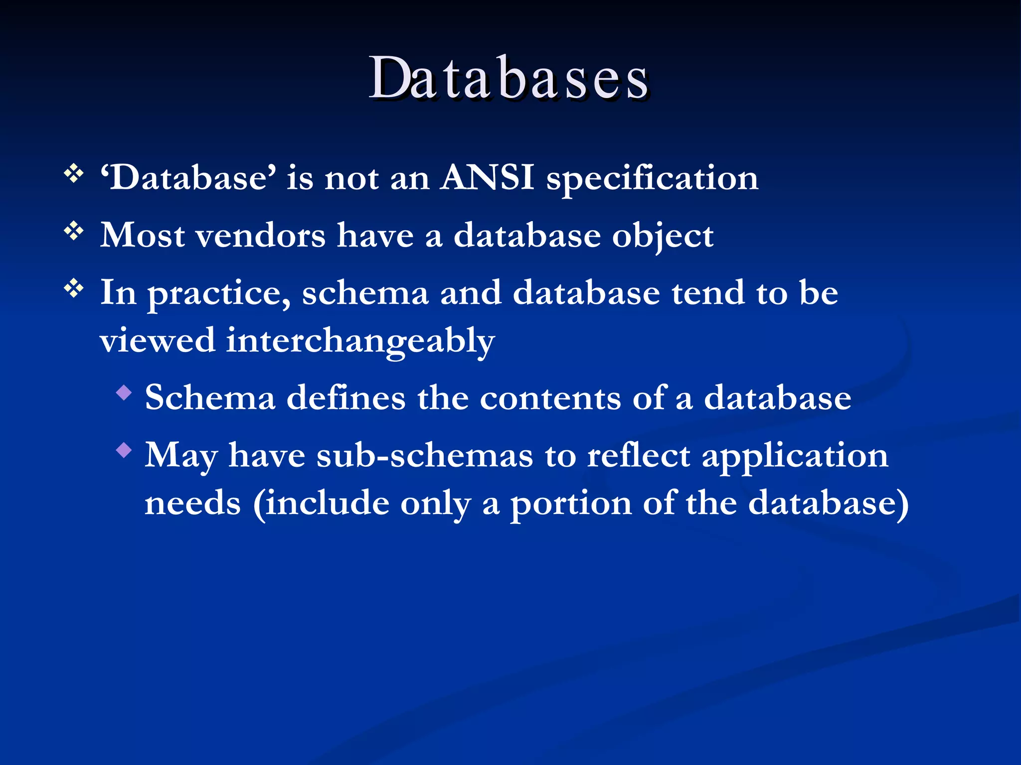 Databases ‘ Database’ is not an ANSI specification Most vendors have a database object In practice, schema and database tend to be viewed interchangeably Schema defines the contents of a database May have sub-schemas to reflect application needs (include only a portion of the database) 