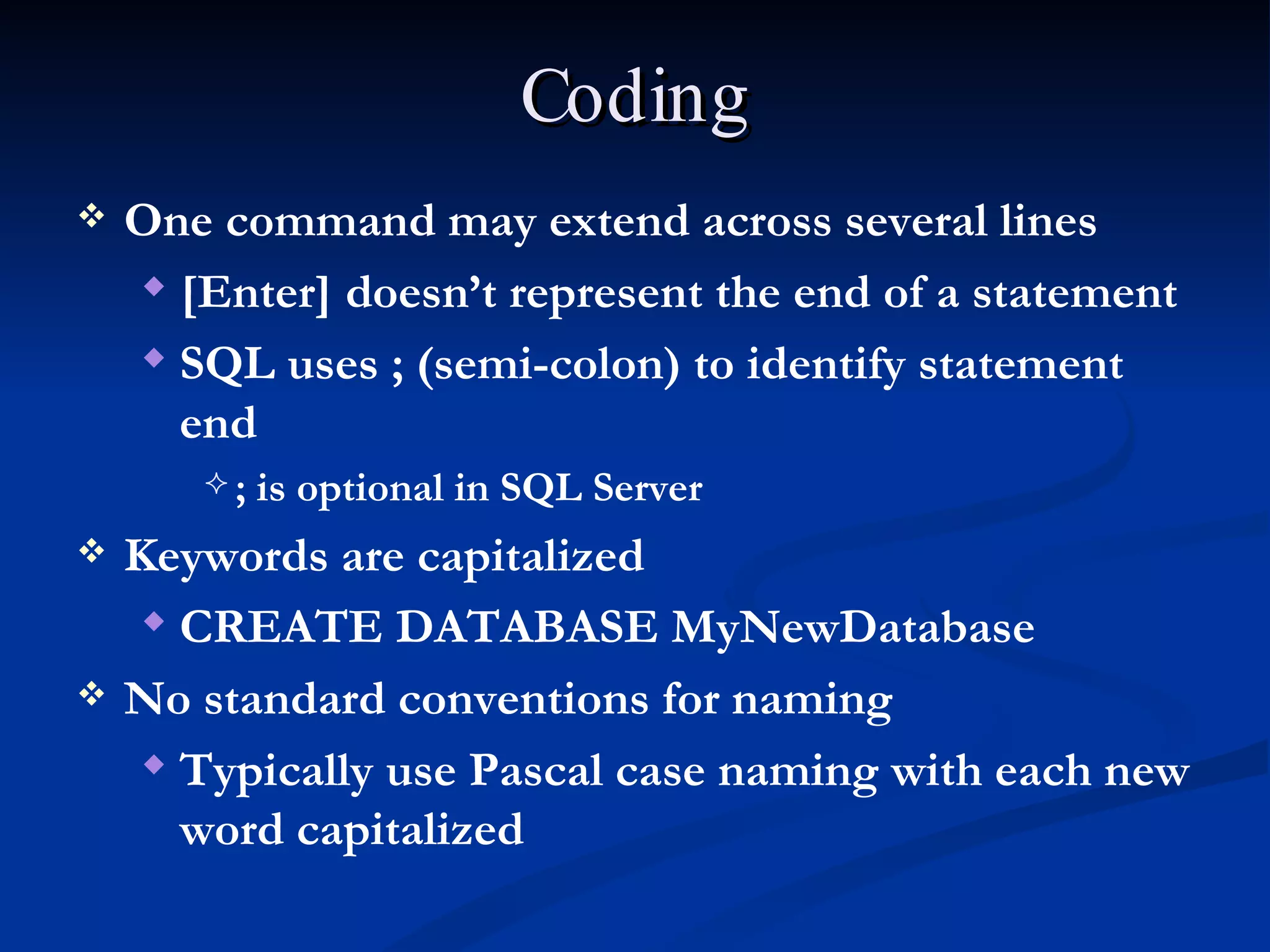 Coding One command may extend across several lines [Enter] doesn’t represent the end of a statement SQL uses ; (semi-colon) to identify statement end ; is optional in SQL Server Keywords are capitalized CREATE DATABASE MyNewDatabase No standard conventions for naming Typically use Pascal case naming with each new word capitalized 