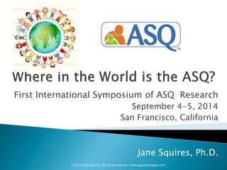 First International Symposium of ASQ Research 
September 4-5, 2014 
San Francisco, California 
Jane Squires, Ph.D. 
© 2014 Jane Squires. All rights reserved. www.agesandstages.com  