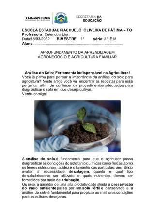 ESCOLA ESTADUAL RIACHUELO OLIVEIRA DE FÁTIMA – TO
Professora: Celenubia Lira
Data:18/03/2022 BIMESTRE: 1° série: 3° E.M
Aluno:.........................................................................................
APROFUNDAMENTO DA APRENDIZAGEM
AGRONEGÓCIO E AGRICULTURA FAMILIAR
Análise do Solo: Ferramenta Indispensável na Agricultura!
Você já parou para pensar a importância da análise do solo para
agricultura? Neste artigo você vai encontrar as repostas para essa
pergunta, além de conhecer os procedimentos adequados para
diagnosticar o solo em que deseja cultivar.
Venha comigo!
A análise do solo é fundamental para que o agricultor possa
diagnosticaras condições do solo tanto químicas como físicas,como
os teores nutricionais, acidez e o tamanho das partículas, permitindo
avaliar a necessidade de calagem, quanto e qual tipo
de calcário deve ser utilizado e quais nutrientes devem ser
fornecidos por meio de adubação.
Ou seja, a garantia de uma alta produtividade aliada a preservação
do meio ambiente passa por um solo fértil e conservado e a
análise do solo é fundamental para propiciar as melhores condições
para as culturas desejadas.
 