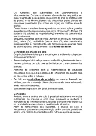 Os nutrientes são subdivididos em Macronutrientes e
Micronutrientes. Os Macronutrientes são nutrientes requeridos em
maior quantidade pelas plantas (da ordem de g/kg de matéria seca
da planta) e os Micronutrientes são absorvidos pelas plantas em
pequenas quantidades (da ordem de mg/kg de matéria seca da
planta).
Dessaforma, normalmente os agricultores tendem a aplicar grandes
quantidade porhectare de nutrientes como nitrogênio (N), fósforo (P),
potássio (K), cálcio (Ca), magnésio (Mg) e enxofre (S), considerados
macronutrientes.
Enquanto, nutrientes como boro (B),ferro (Fe),zinco (Zn), manganês
(Mn), cobre (Cu), molibdênio (Mo) e cloro (Cl), são considerados
micronutrientes e, normalmente, são fornecidos em algumas fases
do ciclo da planta, principalmente, via adubações foliar.
Benefícios da análise do solo
Os principais benefícios que a amostragem e análise de solo podem
proporcionar incluem:
 Aumento da produtividade por meio da identificação de nutrientes ou
fatores químicos do solo que estão limitando o crescimento das
plantas;
 Aumento da eficiência com a recomendação de adubação
necessária, ou seja em proporções de fertilizantes adequadas para
os diferentes solos e culturas;
 Se feito com agricultura de precisão, ou mesmo baseado em
talhões, permite o manejo diferenciado em cada área, otimizando
ainda mais as operações;
 São análises rápidas e, em geral, de baixo custo.
Conclusão
Portanto com a análise do solo é possível estabelecer correções
nutricionais do mesmo e com isso, promover a melhoria e
manutenção da fertilidade do solo,levando a um aumento expressivo
na produtividade das culturas e qualidade de alimentos.
Além do fornecimento dos nutrientes, a análise do solo, é
fundamental para uma correta correção do PH do solo, permitindo,
assim, uma melhor disponibilidade dos nutrientes para as plantas.
 