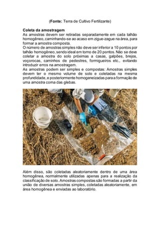(Fonte: Terra de Cultivo Fertilizante)
Coleta da amostragem
As amostras devem ser retiradas separadamente em cada talhão
homogêneo,caminhando-se ao acaso em zigue-zague na área, para
formar a amostra composta.
O número de amostras simples não deve ser inferior a 10 pontos por
talhão homogêneo,sendo ideal em torno de 20 pontos.Não se deve
coletar a amostra do solo próximas a casas, galpões, brejos,
voçorocas, caminhos de pedestres, formigueiros etc., evitando
introduzir erros na amostragem.
As amostras podem ser simples e compostas: Amostras simples
devem ter o mesmo volume de solo e coletadas na mesma
profundidade,e posteriormente homogeneizadas paraa formação de
uma amostra coma das glebas.
Além disso, são coletadas aleatoriamente dentro de uma área
homogênea, normalmente utilizadas apenas para a realização da
classificação de solo. Amostras compostas são formadas a partir da
união de diversas amostras simples, coletadas aleatoriamente, em
área homogênea e enviadas ao laboratório.
 
