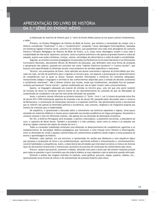 11
A elaboração do material de História para 3.ª série do Ensino Médio pautou-se em quatro pilares fundamentais,
a saber:
Primeiro, no Projeto Pedagógico de História da Rede de Ensino, que enfatiza a necessidade de romper com a
História considerada “tradicional” e com o “academicismo”, propondo “novas abordagens historiográficas, baseadas
em temáticas ligadas à história social, cultural e do cotidiano, que possibilitam uma visão mais abrangente do contexto
histórico.”(Projeto Pedagógico de História da Rede de Ensino, p.3). Essas novas abordagens trazem à tona toda a
complexidade da vida social. Aparecem, portanto, tanto os sujeitos anônimos e não apenas os grandes homens e vultos do
passado, quanto suas ações cotidianas, crenças, valores, estratégias de sobrevivência e redes de poder e sociabilidade.
Segundo, as recentes correntes pedagógicas incorporadas nos Parâmetros Curriculares Nacionais e nas Orientações
Curriculares Nacionais, documentos oficiais do Ministério da Educação, que defendem uma nova forma de produção
e apropriação dos saberes, pautada em conceitos tais como “saberes históricos escolares” e “cultura escolar”, que
buscam uma especificidade na dimensão escolar como produtora de sentidos específicos e relacionais.
Terceiro, nos pressupostos do Enem, teste aplicado aos alunos concluintes e egressos do Ensino Médio que tem,
cada vez mais, servido de parâmetro para o ingresso no terceiro grau, em especial a preocupação no desenvolvimento
de competências com as quais os alunos “possam assimilar informações e utilizá-las em contextos adequados,
interpretando códigos e linguagens e servindo-se dos conhecimentos adquiridos para a tomada de decisões autônomas
e socialmente relevantes”. Não é demais reiterar que noções, ainda que fundamentais, estudadas fora de qualquer
contexto permanecem “letras mortas”, capitais imobilizados por não se saber investir neles conscientemente.
Quarto, na linguagem adequada aos exames de entrada no terceiro grau, uma vez que uma parte razoável
do fracasso do aluno no vestibular decorre menos do seu desconhecimento do conteúdo do que da dificuldade de
compreensão do vocabulário e do que lhe está sendo solicitado nas questões.
Assim, o primeiro volume referente ao primeiro semestre (1.ª Série - Livro 1, vol.1) tratará do período entre fins
do século XIV e XVIII enfatizando aspectos da chamada crise do século XIV, passando pelas discussões sobre o universo
da Renascença, a constituição de monarquias nacionais e a expansão marítima. São apresentados textos e documentos
que se referem não apenas às dimensões políticas e econômicas, mas culturais, religiosas e do imaginário próprias aos
homens da transição para a modernidade.
Na sequência, é apresentada a discussão sobre o colonialismo nas Américas espanhola e inglesa, tema pouco
estudado em materiais didáticos e mesmo pouco explorado nos estudos acadêmicos em língua portuguesa. Novamente o
universo colonial é visto em diferentes matizes, não apenas em sua dimensão de dominação econômica.
Por fim, a América Portuguesa será estudada: a política colonizadora, a plantation escravista, a descoberta do
ouro, a capitania de Minas Gerais. Também a sociedade e a vida cotidiana, assim como os motins e as sedições nas
diversas regiões coloniais são objeto de estudo do Livro 1.
Todos os conteúdos trabalhados enfatizam uma dimensão no desenvolvimento de competências cognitivas e no
estabelecimento de estratégias didático-pedagógicas que favoreçam a inter-relação entre História e Historiografia,
entre as dimensões do vivido e aquelas transformadas em conhecimento acadêmico dando origem a novas propostas de
ensino e aprendizagem da História.
Professor, cada capítulo, em sua estrutura, é apresentado em seções que obedecem a uma sequência lógica
que perpassa a proposição do tema e sua problematização, aprofunda análises e interpretações e, simultaneamente,
constrói habilidades e competências. Assim, a observância das atividades que intercalam os textos e a leitura de diversos
tipos de documentos favorecerão a interlocução necessária ao processo de construção do conhecimento pelo aluno.
Procure, sempre que possível, promover o debate, deixando claro para o aluno que não existem respostas prontas
para todas as questões e que é necessário que ele próprio elabore as suas respostas e que se posicione quando solicitado.
Estimule a análise das imagens inseridas no capítulo, como gráficos, gravuras, mapas, quadros, tabelas, etc.,
oportunizando novas formas de leitura e de interpretação do processo histórico pelo aluno.
APRESENTAÇÃO DO LIVRO DE HISTÓRIA
DA 3.ª SÉRIE DO ENSINO MÉDIO
manual_pitagoras_história_3 ano.indd 11 1/10/2010 16:47:02
 