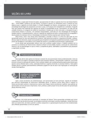 12
SEÇõES DO LIVRO
Professor, a opção pelo formato de seções, que aparecerão em todos os capítulos dos livros da Coleção História
2011 ― Ensino Médio, justifica-se por dois fatores. O primeiro é garantir um alinhamento entre a Coleção de livros
didáticos para o segmento de Ensino Médio e o Projeto Pedagógico de História, principalmente no que se refere à
metodologia de abordagem do componente curricular, ou seja, a articulação entre competências e conteúdos. O segundo
fator que justifica essa subdivisão dos capítulos em seções é a possibilidade de que, internamente, em cada uma das
unidades temáticas, as categorias de análise se mantenham à medida que se toma como pilar a concepção de que o
conhecimento histórico é processo, com múltiplas temporalidades, construído por uma metodologia de investigação
também histórica. Consequentemente, evita-se a repetição de sequências de fatos e acontecimentos já consagrados e
desvinculados do arcabouço teórico e metodológico da disciplina histórica expresso pelo referido Projeto.
Dessa forma, você e seus alunos serão estimulados a proceder à leitura e à crítica de cada seção do livro
apresentado tendo em vista suas experiências e práticas. Cada seção deve propiciar a exposição de dúvidas, o debate,
destacar aspectos relevantes, propor novas questões que extrapolem e enriqueçam os problemas levantados, esclarecendo
pontos de divergência e concordância com as ideias dos autores e a procedência da informação e argumentação.
As seis seções aqui apresentadas indicam como você, professor, poderá realizar o trabalho cotidiano com os
conceitos e as temáticas de História Geral e História do brasil no Ensino Médio visando à construção do conhecimento
histórico e de sua aprendizagem no que se refere a competências gerais, habilidades e procedimentos que perpassam
a organização curricular.
Análise e interpretação:
versões, opiniões e
fontes diversas
Após a seção introdutória de problematização, será apresentado um texto principal, seguido de atividades
que oferecem possibilidades de desenvolver habilidades gerais. O objetivo central desta seção é explorar os
textos escritos pelos autores e relacioná-los a outros como mapas, textos jornalísticos e gráficos, que poderão ser
apresentados na forma de boxes e hipertextos. Você, professor, poderá propor formas de discussão e de apresentação
dessas diferentes fontes.
Problematização do tema
Esta seção abrirá cada capítulo da Coleção e constará de uma apresentação (texto) problematizando o tema do
capítulo. A partir de imagens e questões/problemas serão propostas hipóteses, interpretações e polêmicas, procurando
envolver os alunos na discussão da temática. Você, professor, poderá usar a problematização proposta pelos autores para
apontar outras reflexões sobre o tema, analisando dinâmicas e agentes envolvidos no processo histórico. Você poderá
também discutir e analisar posicionamentos conflitantes surgidos em sala de aula e suas implicações na construção de
versões historiográficas.
O tema em foco
Professor, esta seção permite aprofundar os conteúdos do capítulo. Serão apresentadas atividades para serem
trabalhadas em sala de aula extraclasse. As atividades envolverão os principais conceitos trabalhados, versões diferentes
sobre um mesmo tema, de modo a permitir a análise comparativa e a apresentação de pontos de vista fundamentados
para reflexões apresentadas no início do capítulo.
manual_pitagoras_história_3 ano.indd 12 1/10/2010 16:47:06
 