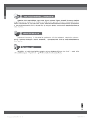 13
H
S
I
Construindo habilidades e competências
Esta seção consta de atividades de interpretação de texto, leitura de imagens, leitura de documentos, trabalhos
com gráficos, quadros, tabelas, etc. As atividades permitirão também que você, professor, e seus alunos desenvolvam
formatos como trabalhos em grupo, em duplas, projetos de trabalho e apresentações orais e posicionem-se criticamente
em relação ao conhecimento histórico. A seção tem por objetivo, também, sistematizar as questões abordadas nas
seções anteriores.
De olho no vestibular
Ao final de cada capítulo, há uma seleção de questões dos concursos vestibulares, referentes a conteúdos e
recursos trabalhados no capítulo. O objetivo desta seção é a familiarização e as formas de avaliação para ingresso no
Ensino Superior.
Para saber mais
Há também, ao final de cada capítulo, indicações de livros, artigos acadêmicos, sites, filmes e o uso de outros
materiais didáticos para enriquecimento e aprofundamento das temáticas trabalhadas.
manual_pitagoras_história_3 ano.indd 13 1/10/2010 16:47:10
 